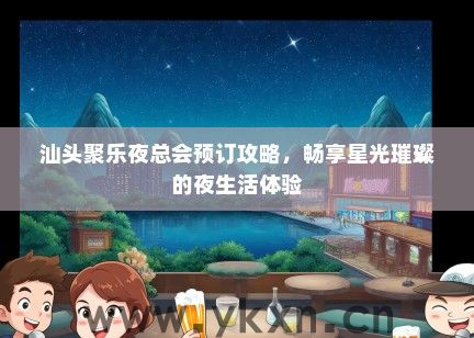 汕头聚乐夜总会预订攻略，畅享星光璀璨的夜生活体验