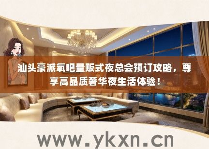 汕头豪派氧吧量贩式夜总会预订攻略，尊享高品质奢华夜生活体验！