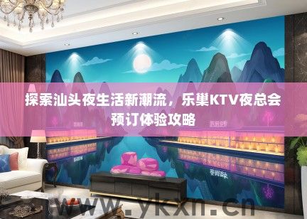 探索汕头夜生活新潮流，乐巢KTV夜总会预订体验攻略