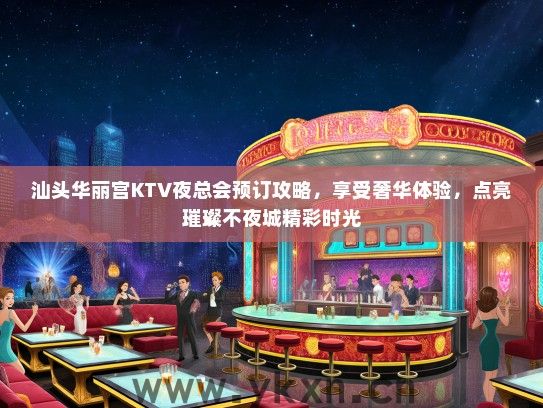 汕头华丽宫KTV夜总会预订攻略，享受奢华体验，点亮璀璨不夜城精彩时光