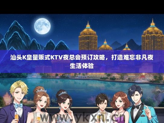 汕头K皇量贩式KTV夜总会预订攻略，打造难忘非凡夜生活体验