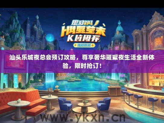 汕头乐城夜总会预订攻略，尊享奢华璀璨夜生活全新体验，限时抢订！