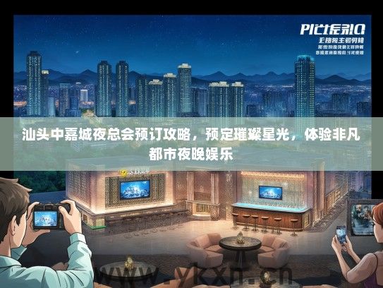 汕头中嘉城夜总会预订攻略，预定璀璨星光，体验非凡都市夜晚娱乐